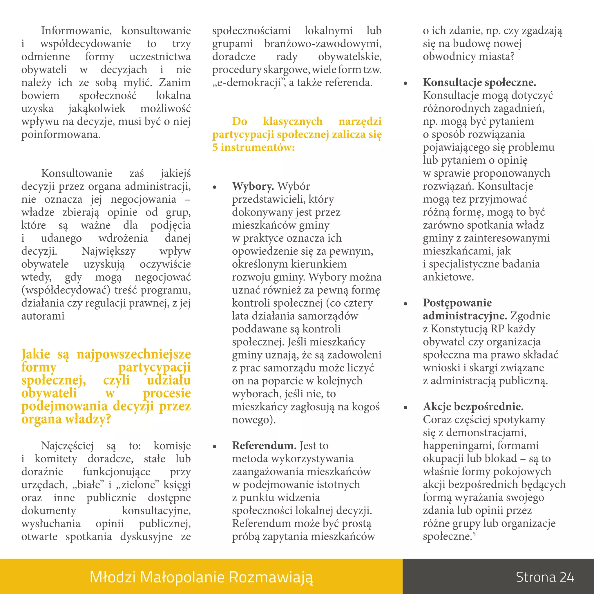 Informowanie, konsultowanie          społecznościami lokalnymi lub               o ich zdanie, np. czy zgadzają
i  współdecydowanie to trzy              grupami branżowo-zawodowymi,                się na budowę nowej
odmienne formy uczestnictwa              doradcze     rady     obywatelskie,         obwodnicy miasta?
obywateli w  decyzjach i  nie            procedury skargowe, wiele form tzw.
należy ich ze sobą mylić. Zanim          „e-demokracji”, a także referenda.     •.   Konsultacje.społeczne.
bowiem     społeczność    lokalna                                                    Konsultacje mogą dotyczyć
uzyska jakąkolwiek możliwość                                                         różnorodnych zagadnień,
wpływu na decyzje, musi być o niej           Do. klasycznych. narzędzi.              np. mogą być pytaniem
poinformowana.                           partycypacji.społecznej.zalicza.się.        o sposób rozwiązania
                                         5.instrumentów:                             pojawiającego się problemu
                                                                                     lub pytaniem o opinię
    Konsultowanie zaś jakiejś                                                        w sprawie proponowanych
decyzji przez organa administracji,      •.   Wybory. Wybór                          rozwiązań. Konsultacje
nie oznacza jej negocjowania –                przedstawicieli, który                 mogą tez przyjmować
władze zbierają opinie od grup,               dokonywany jest przez                  różną formę, mogą to być
które są ważne dla podjęcia                   mieszkańców gminy                      zarówno spotkania władz
i  udanego wdrożenia danej                    w praktyce oznacza ich                 gminy z zainteresowanymi
decyzji.     Największy      wpływ            opowiedzenie się za pewnym,            mieszkańcami, jak
obywatele uzyskują oczywiście                 określonym kierunkiem                  i specjalistyczne badania
wtedy, gdy mogą negocjować                    rozwoju gminy. Wybory można            ankietowe.
(współdecydować) treść programu,              uznać również za pewną formę
działania czy regulacji prawnej, z jej        kontroli społecznej (co cztery    •.   Postępowanie.
autorami                                      lata działania samorządów              administracyjne. Zgodnie
                                              poddawane są kontroli                  z Konstytucją RP każdy
                                              społecznej. Jeśli mieszkańcy           obywatel czy organizacja
Jakie są najpowszechniejsze                   gminy uznają, że są zadowoleni         społeczna ma prawo składać
formy           partycypacji                  z prac samorządu może liczyć           wnioski i skargi związane
społecznej, czyli udziału                     on na poparcie w kolejnych             z administracją publiczną.
obywateli    w      procesie                  wyborach, jeśli nie, to
podejmowania decyzji przez                    mieszkańcy zagłosują na kogoś     •.   Akcje.bezpośrednie.
organa władzy?                                nowego).                               Coraz częściej spotykamy
                                                                                     się z demonstracjami,
    Najczęściej są to: komisje           •.   Referendum. Jest to                    happeningami, formami
i  komitety doradcze, stałe lub               metoda wykorzystywania                 okupacji lub blokad – są to
doraźnie    funkcjonujące       przy          zaangażowania mieszkańców              właśnie formy pokojowych
urzędach, „białe” i  „zielone” księgi         w podejmowanie istotnych               akcji bezpośrednich będących
oraz inne publicznie dostępne                 z punktu widzenia                      formą wyrażania swojego
dokumenty             konsultacyjne,          społeczności lokalnej decyzji.         zdania lub opinii przez
wysłuchania opinii publicznej,                Referendum może być prostą             różne grupy lub organizacje
otwarte spotkania dyskusyjne ze               próbą zapytania mieszkańców            społeczne.5


               Młodzi Małopolanie Rozmawiają                                                             Strona 24
 