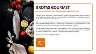 BROTAS GOURMET
As exclusividades da cultura e gastronomia local.
Uma atração que une variadas e deliciosas opções culinárias a excelentes shows musicais ao vivo. É
a combinação perfeita, que pode ser conferida no BROTAS GOURMET, um projeto que sempre é
muito bem avaliado por seus participantes.
Todos os anos, esse festival, que acontece na temporada de inverno na Estância Turística de
Brotas, revela ao público uma rica e extensa cultura gastronômica dos restaurantes locais. Tudo
embalado ao som envolvente e contemporâneo da música popular brasileira.
Em três dias de evento, o patrocinador associa sua marca a uma iniciativa de grande visibilidade e
com forte apelo turístico, além de ter exclusividade nas chamadas de vídeo da TV, na divulgação
na internet e no material de arena com a oportunidade de ações promocionais.
Venha ser exclusivo no BROTAS GOURMET!
Ago/18
Brotas
 