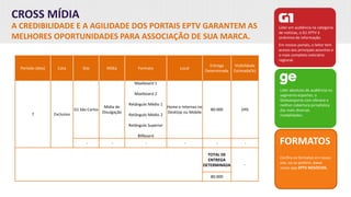 CROSS MÍDIA
A CREDIBILIDADE E A AGILIDADE DOS PORTAIS EPTV GARANTEM AS
MELHORES OPORTUNIDADES PARA ASSOCIAÇÃO DE SUA MARCA.
Líder em audiência na categoria
de notícias, o G1 EPTV é
sinônimo de informação.
Em nossos portais, o leitor tem
acesso aos principais assuntos e
o mais completo noticiário
regional.
Líder absoluto de audiência no
segmento esportes, o
Globoesporte.com oferece a
melhor cobertura jornalística
das mais diversas
modalidades.
FORMATOS
Confira os formatos em nosso
site, ou se preferir, baixe
nosso app EPTV NEGÓCIOS.
Período (dias) Cota Site Mídia Formato Local
Entrega
Determinada
Visibilidade
Estimada(%)
7 Exclusiva
G1 São Carlos
Mídia de
Divulgação
Maxiboard 1
Maxiboard 2
Retângulo Médio 1
Retângulo Médio 2
Retângulo Superior
Billboard
Home e Internas no
Desktop ou Mobile
80.000 24%
- - - - - -
TOTAL DE
ENTREGA
DETERMINADA -
80.000
 