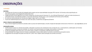 OBSERVAÇÕES
DE INTERNET:
MATERIAL
• A produção dos formatos da mídia de divulgação deste projeto será de responsabilidade da equipe EPTV Internet. Os formatos estão especificados em
http://anuncie.globo.com/redeglobo/formatos/index.html
• A agência/cliente enviará logomarca com fundo transparente, formato vetorial (Illustrator CS, .ai) ou Bitmap (Photoshop CS, .psd) com fundo claro/escuro e
vertical/horizontal, encaminhando também o manual de aplicação da referida marca para a produção dos formatos acima indicados.
• Os materiais serão produzidos em formatos de imagem (.jpg ou .gif) ou em HTML5.
• O prazo de implementação dos formatos é de 5 dias úteis após o recebimento da logomarca/material.
ENVIO E PRAZO DE IMPLEMENTAÇÃO
• Para o envio de logomarca/material ou dúvidas sobre os prazos de implementação, consulte a Equipe de Operações Comerciais de Internet em: opec.digital@eptv.com.br
DISPOSIÇÕES GERAIS
• A EPTV Internet reserva-se o direito de proceder a alterações na estrutura do conteúdo dos sites ao longo do ano, e, eventualmente, substituições nos formatos
originalmente previstos no plano de inserções. Em nenhum caso haverá prejuízo na entrega comercial para o anunciante.
• A mídia de divulgação deste plano leva a uma notícia sobre o projeto e é produzida e publicada pelo G1 da praça.
• A disponibilidade da entrega comercial, formatos, propriedades e preços estão sujeitos à consulta no momento da aprovação do plano.
• O pagamento da veiculação do projeto será feito em 15 dfm. Para o registro desta prestação será emitida uma fatura.
 