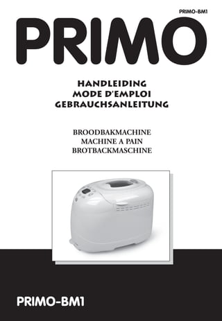 PRIMO-BM1




PRIMO    HANDLEIDING
        MODE D’EMPLOI
     GEBRAUCHSANLEITUNG


       BROODBAKMACHINE
         MACHINE A PAIN
       BROTBACKMASCHINE




PRIMO-BM1
 