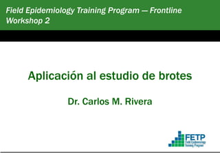 Field Epidemiology Training Program — Frontline
Workshop 2
February 2016
Aplicación al estudio de brotes
Dr. Carlos M. Rivera
 