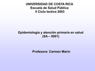 UNIVERSIDAD DE COSTA RICA
Escuela de Salud Pública
II Ciclo lectivo 2003
Epidemiología y atención primaria en salud
(SA – 0001)
Profesora: Carmen Marín
 
