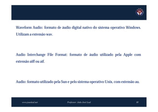 Waveform Audio: formato de áudio digital nativo do sistema operativo Windows.
Utilizam a extensão wav.




Audio Interchange File Format: formato de áudio utilizado pela Apple com
extensão aiff ou aif.




Audio: formato utilizado pela Sun e pelo sistema operativo Unix, com extensão au.




    www.joaoleal.net             Professor: João José Leal                    11
 