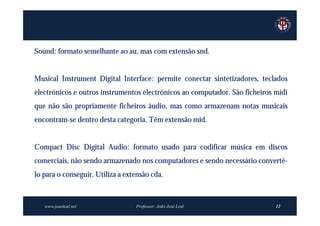Sound: formato semelhante ao au, mas com extensão snd.


Musical Instrument Digital Interface: permite conectar sintetizadores, teclados
electrónicos e outros instrumentos electrónicos ao computador. São ficheiros midi
que não são propriamente ficheiros áudio, mas como armazenam notas musicais
encontram-se dentro desta categoria. Têm extensão mid.


Compact Disc Digital Audio: formato usado para codificar música em discos
comerciais, não sendo armazenado nos computadores e sendo necessário convertê-
lo para o conseguir. Utiliza a extensão cda.



   www.joaoleal.net               Professor: João José Leal                  12
 
