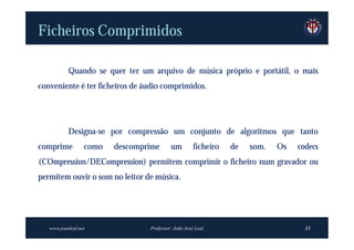 Ficheiros Comprimidos

           Quando se quer ter um arquivo de música próprio e portátil, o mais
conveniente é ter ficheiros de áudio comprimidos.




           Designa-se por compressão um conjunto de algoritmos que tanto
comprime          como   descomprime      um         ficheiro   de   som.   Os   codecs
(COmpression/DECompression) permitem comprimir o ficheiro num gravador ou
permitem ouvir o som no leitor de música.




   www.joaoleal.net              Professor: João José Leal                         13
 
