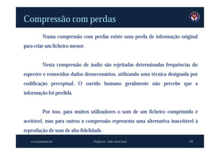 Compressão com perdas
           Numa compressão com perdas existe uma perda de informação original
para criar um ficheiro menor.


           Nesta compressão de áudio são rejeitadas determinadas frequências do
espectro e removidos dados desnecessários, utilizando uma técnica designada por
codificação perceptual. O ouvido humano geralmente não percebe que a
informação foi perdida.


           Por isso, para muitos utilizadores o som de um ficheiro comprimido é
aceitável, mas para outros a compressão representa uma alternativa inaceitável à
reprodução de som de alta-fidelidade.
   www.joaoleal.net              Professor: João José Leal                  15
 
