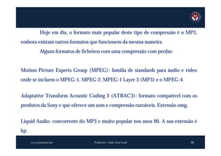 Hoje em dia, o formato mais popular deste tipo de compressão é o MP3,
embora existam outros formatos que funcionem da mesma maneira.
             Alguns formatos de ficheiros com uma compressão com perdas:


Motion Picture Experts Group (MPEG): família de standards para áudio e vídeo
onde se incluem o MPEG-1, MPEG-2, MPEG-1 Layer 3 (MP3) e o MPEG-4.


Adaptative Transform Acoustic Coding 3 (ATRAC3): formato compatível com os
produtos da Sony e que oferece um som e compressão razoáveis. Extensão omg.


Liquid Audio: concorrente do MP3 e muito popular nos anos 90. A sua extensão é
lqt.

       www.joaoleal.net             Professor: João José Leal                  16
 
