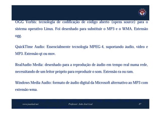 OGG Vorbis: tecnologia de codificação de código aberto (opens source) para o
sistema operativo Linux. Foi desenhado para substituir o MP3 e o WMA. Extensão
ogg.

QuickTime Audio: Essencialmente tecnologia MPEG-4, suportando áudio, vídeo e
MP3. Extensão qt ou mov.

RealAudio Media: desenhado para a reprodução de áudio em tempo real numa rede,
necessitando de um leitor próprio para reproduzir o som. Extensão ra ou ram.

Windows Media Audio: formato de áudio digital da Microsoft alternativo ao MP3 com
extensão wma.

TwinVQ: Algoritmo criado pela Yamaha, cada vez mais divulgado, mais eficiente e
       www.joaoleal.net           Professor: João José Leal                    17
com mais qualidade do que o MP3. Extensão vqa.
 