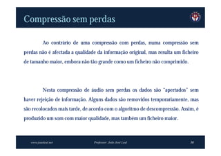 Compressão sem perdas

           Ao contrário de uma compressão com perdas, numa compressão sem
perdas não é afectada a qualidade da informação original, mas resulta um ficheiro
de tamanho maior, embora não tão grande como um ficheiro não comprimido.




           Nesta compressão de áudio sem perdas os dados são “apertados” sem
haver rejeição de informação. Alguns dados são removidos temporariamente, mas
são recolocados mais tarde, de acordo com o algoritmo de descompressão. Assim, é
produzido um som com maior qualidade, mas também um ficheiro maior.



   www.joaoleal.net             Professor: João José Leal                    18
 