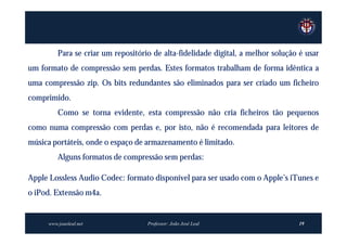 Para se criar um repositório de alta-fidelidade digital, a melhor solução é usar
um formato de compressão sem perdas. Estes formatos trabalham de forma idêntica a
uma compressão zip. Os bits redundantes são eliminados para ser criado um ficheiro
comprimido.
         Como se torna evidente, esta compressão não cria ficheiros tão pequenos
como numa compressão com perdas e, por isto, não é recomendada para leitores de
música portáteis, onde o espaço de armazenamento é limitado.
         Alguns formatos de compressão sem perdas:

Apple Lossless Audio Codec: formato disponível para ser usado com o Apple’s iTunes e
o iPod. Extensão m4a.


     www.joaoleal.net               Professor: João José Leal                     19
 