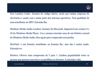 Free Lossless Codec: formato de código aberto, aceite por muitas empresas de
electrónica e usado com a maior parte dos sistemas operativos. Tem qualidade de
som semelhante ao MP3. Extensão flac.

Windows Media Audio Lossless: formato da Microsoft, disponível nas versões 9 e
10 do Windows Media Player. Usa a mesma extensão wma de um ficheiro normal
do Windows Media Audio. Boa opção para compressão sem perdas.

WavPack: é um formato semelhante ao formato flac, mas não é muito usado.
Extensão wv.

Shorten: Oferece uma compressão de 2 para 1. Ganhou popularidade entre as
pessoas que gravam concertos e os partilham na Internet. A extensão é shn.
    www.joaoleal.net             Professor: João José Leal                   20
 
