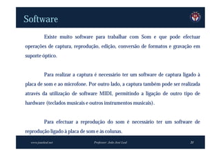 Software
           Existe muito software para trabalhar com Som e que pode efectuar
operações de captura, reprodução, edição, conversão de formatos e gravação em
suporte óptico.


           Para realizar a captura é necessário ter um software de captura ligado à
placa de som e ao microfone. Por outro lado, a captura também pode ser realizada
através da utilização de software MIDI, permitindo a ligação de outro tipo de
hardware (teclados musicais e outros instrumentos musicais).


           Para efectuar a reprodução do som é necessário ter um software de
reprodução ligado à placa de som e às colunas.
  www.joaoleal.net                Professor: João José Leal                   21
 