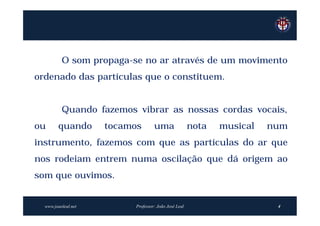 O som propaga-se no ar através de um movimento
ordenado das partículas que o constituem.


          Quando fazemos vibrar as nossas cordas vocais,
ou      quando       tocamos       uma                nota   musical   num
instrumento, fazemos com que as partículas do ar que
nos rodeiam entrem numa oscilação que dá origem ao
som que ouvimos.


  www.joaoleal.net        Professor: João José Leal                     4
 