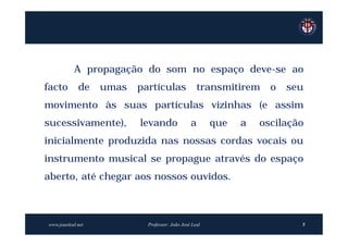 A propagação do som no espaço deve-se ao
facto        de    umas   partículas                transmitirem    o   seu
movimento às suas partículas vizinhas (e assim
sucessivamente),          levando               a       que   a   oscilação
inicialmente produzida nas nossas cordas vocais ou
instrumento musical se propague através do espaço
aberto, até chegar aos nossos ouvidos.



www.joaoleal.net            Professor: João José Leal                     5
 