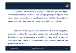 A aquisição do som equivale a gravar um som analógico para digital,
obtendo um conjunto de amostras do sinal analógico por segundo. Quanto maior
for este número de amostras por segundo maior será a fidelidade do som, isto é,
maior será, depois, a semelhança entre o som reproduzido e o som original.




           Amostrar um sinal significa obter valores dele em determinados pontos,
geralmente em intervalos constantes, segundo uma determinada frequência,
designada por taxa de amostragem e medida em Hertz (Hz). As taxas de
amostragem de 44,1 Hz e de 48 Hz são utilizadas, respectivamente, para áudio com
qualidade de CD e DVD.

    www.joaoleal.net              Professor: João José Leal                   6
 