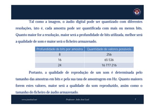 Tal como a imagem, o áudio digital pode ser quantizado com diferentes
resoluções, isto é, cada amostra pode ser quantificada com mais ou menos bits.
Quanto maior for a resolução, maior será a profundidade de bits utilizada, melhor será
a qualidade de som e maior será o ficheiro armazenado.

                   Profundidade de bits por amostra          Quantidade de valores possíveis
                                  8                                       256
                                 16                                      65 536
                                 24                                    16 777 216

           Portanto, a qualidade de reprodução de um som é determinada pelo
tamanho das amostras em bits e pela sua taxa de amostragem em Hz. Quanto maiores
forem estes valores, maior será a qualidade do som reproduzido, assim como o
tamanho do ficheiro de áudio armazenado.
    www.joaoleal.net                   Professor: João José Leal                               7
 