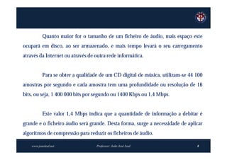 Quanto maior for o tamanho de um ficheiro de áudio, mais espaço este
ocupará em disco, ao ser armazenado, e mais tempo levará o seu carregamento
através da Internet ou através de outra rede informática.


           Para se obter a qualidade de um CD digital de música, utilizam-se 44 100
amostras por segundo e cada amostra tem uma profundidade ou resolução de 16
bits, ou seja, 1 400 000 bits por segundo ou 1400 Kbps ou 1,4 Mbps.


           Este valor 1,4 Mbps indica que a quantidade de informação a debitar é
grande e o ficheiro áudio será grande. Desta forma, surge a necessidade de aplicar
algoritmos de compressão para reduzir os ficheiros de áudio.

    www.joaoleal.net               Professor: João José Leal                    8
 