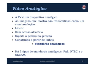 Vídeo Analógico
 A TV é um dispositivo analógico
 As imagens que mostra são transmitidas como um
  sinal analógico
 Linear
 Sem acesso aleatório
 Sujeito a perdas na geração
 Construído a partir de linhas
                Standards analógicos

 Há 3 tipos de standards analógicos: PAL, NTSC e o
  SECAM.

www.joaoleal.net    Professor: João José Leal     10
 