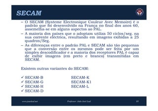 SECAM
 – O SECAM (Systeme Electronique Couleur Avec Memoire) é o
   padrão que foi desenvolvido na França no final dos anos 60,
   assemelha-se em alguns aspectos ao PAL.
 – A maioria dos países que o adoptam utiliza 50 ciclos/seg. na
   sua corrente eléctrica, resultando em imagens exibidas a 25
   quadros/Seg.
 – As diferenças entre o padrão PAL e SECAM são tão pequenas
   que a conversão entre os mesmos pode ser feita por um
   simples descodificador e a maioria dos receptores PAL é capaz
   de exibir imagens (em preto e branco) transmitidas em
   SECAM.

 Existem outras variantes do SECAM:

  SECAM-B                   SECAM-K
  SECAM-G                   SECAM-K1
  SECAM-H                   SECAM-L
  SECAM-D

 www.joaoleal.net        Professor: João José Leal            13
 