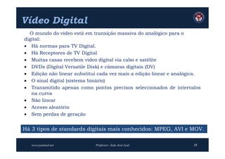 Vídeo Digital
  O mundo do vídeo está em transição massiva do analógico para o
digital:
 Há normas para TV Digital.
 Há Receptores de TV Digital
 Muitas casas recebem vídeo digital via cabo e satélite
 DVDs (Digital Versatile Disk) e câmaras digitais (DV)
 Edição não linear substitui cada vez mais a edição linear e analógica.
 O sinal digital (sistema binário)
 Transmitido apenas como pontos precisos seleccionados de intervalos
   na curva
 Não linear
 Acesso aleatório
 Sem perdas de geração


Há 3 tipos de standards digitais mais conhecidos: MPEG, AVI e MOV.

   www.joaoleal.net          Professor: João José Leal               15
 