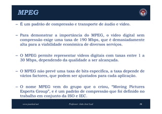 MPEG
– É um padrão de compressão e transporte de áudio e vídeo.

– Para demonstrar a importância do MPEG, o vídeo digital sem
  compressão exige uma taxa de 190 Mbps, que é demasiadamente
  alta para a viabilidade económica de diversos serviços.

– O MPEG permite representar vídeos digitais com taxas entre 1 a
  30 Mbps, dependendo da qualidade a ser alcançada.

– O MPEG não prevê uma taxa de bits específica, a taxa depende de
  vários factores, que podem ser ajustados para cada aplicação.

– O nome MPEG vem do grupo que o criou, “Moving Pictures
  Experts Group”, e é um padrão de compressão que foi definido no
  trabalho em conjunto da ISO e IEC.

   www.joaoleal.net       Professor: João José Leal           16
 