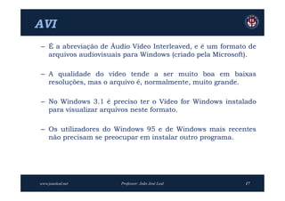 AVI
– É a abreviação de Áudio Vídeo Interleaved, e é um formato de
  arquivos audiovisuais para Windows (criado pela Microsoft).

– A qualidade do vídeo tende a ser muito boa em baixas
  resoluções, mas o arquivo é, normalmente, muito grande.

– No Windows 3.1 é preciso ter o Vídeo for Windows instalado
  para visualizar arquivos neste formato.

– Os utilizadores do Windows 95 e de Windows mais recentes
  não precisam se preocupar em instalar outro programa.




www.joaoleal.net       Professor: João José Leal          17
 
