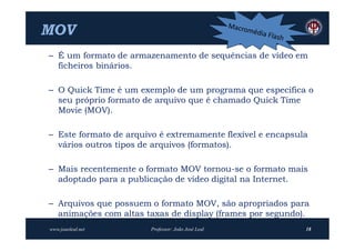 MOV
– É um formato de armazenamento de sequências de vídeo em
  ficheiros binários.

– O Quick Time é um exemplo de um programa que especifica o
  seu próprio formato de arquivo que é chamado Quick Time
  Movie (MOV).

– Este formato de arquivo é extremamente flexível e encapsula
  vários outros tipos de arquivos (formatos).

– Mais recentemente o formato MOV tornou-se o formato mais
  adoptado para a publicação de vídeo digital na Internet.

– Arquivos que possuem o formato MOV, são apropriados para
  animações com altas taxas de display (frames por segundo).
www.joaoleal.net        Professor: João José Leal           18
 