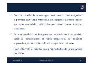 • Com isto o olho humano age como um circuito integrador
  e permite que uma sucessão de imagens paradas possa
  ser compreendida pelo cérebro como uma imagem
  contínua.

• Para se produzir as imagens em movimento é necessário
  fazer a justaposição de uma sequência de imagens
  separadas por um intervalo de tempo determinado.

• Este intervalo é função das propriedades de persistência
  da visão.

 www.joaoleal.net      Professor: João José Leal        19
 