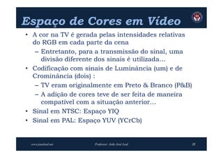 Espaço de Cores em Vídeo
• A cor na TV é gerada pelas intensidades relativas
  do RGB em cada parte da cena
   – Entretanto, para a transmissão do sinal, uma
     divisão diferente dos sinais é utilizada…
• Codificação com sinais de Luminância (um) e de
  Crominância (dois) :
   – TV eram originalmente em Preto & Branco (P&B)
   – A adição de cores teve de ser feita de maneira
     compatível com a situação anterior…
• Sinal em NTSC: Espaço YIQ
• Sinal em PAL: Espaço YUV (YCrCb)


 www.joaoleal.net    Professor: João José Leal        21
 