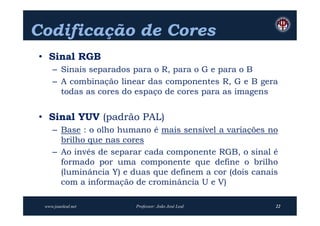 Codificação de Cores
• Sinal RGB
    – Sinais separados para o R, para o G e para o B
    – A combinação linear das componentes R, G e B gera
      todas as cores do espaço de cores para as imagens


• Sinal YUV (padrão PAL)
    – Base : o olho humano é mais sensível a variações no
      brilho que nas cores
    – Ao invés de separar cada componente RGB, o sinal é
      formado por uma componente que define o brilho
      (luminância Y) e duas que definem a cor (dois canais
      com a informação de crominância U e V)

 www.joaoleal.net       Professor: João José Leal        22
 