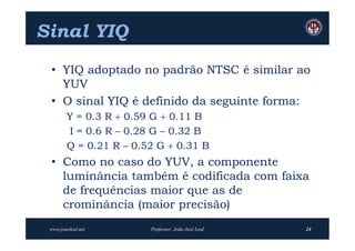 Sinal YIQ
 • YIQ adoptado no padrão NTSC é similar ao
   YUV
 • O sinal YIQ é definido da seguinte forma:
        Y = 0.3 R  0.59 G  0.11 B
        I = 0.6 R – 0.28 G – 0.32 B
        Q = 0.21 R – 0.52 G  0.31 B
 • Como no caso do YUV, a componente
   luminância também é codificada com faixa
   de frequências maior que as de
   crominância (maior precisão)
 www.joaoleal.net       Professor: João José Leal   24
 