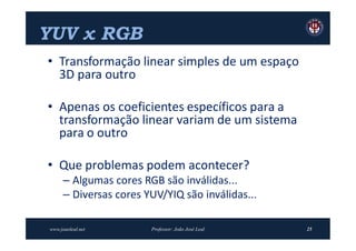 YUV x RGB
• Transformação linear simples de um espaço
  3D para outro

• Apenas os coeficientes específicos para a
  transformação linear variam de um sistema
  para o outro

• Que problemas podem acontecer?
      – Algumas cores RGB são inválidas...
      – Diversas cores YUV/YIQ são inválidas...

www.joaoleal.net        Professor: João José Leal   25
 