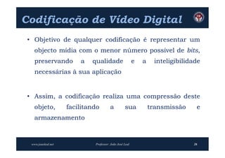 Codificação de Vídeo Digital
 • Objetivo de qualquer codificação é representar um
    objecto mídia com o menor número possível de bits,
    preservando          a   qualidade                    e   a    inteligibilidade
    necessárias à sua aplicação


 • Assim, a codificação realiza uma compressão deste
    objeto,          facilitando        a          sua            transmissão    e
    armazenamento



  www.joaoleal.net            Professor: João José Leal                         26
 