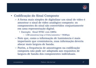 • Codificação do Sinal Composto
   – A forma mais simples de digitalizar um sinal de vídeo é
     amostrar o sinal de vídeo analógico composto: os
     componentes do sinal são convertidos conjuntamente
     em uma representação digital.
          • Exemplo: Sinal NTSC com 6MHz
                    – 12M amostras/seg x 8 bits/amostra = 96Mbps
   – Note que, como a informação de luminância é mais
     importante que crominância, essa informação deveria
     alocar mais largura de banda.
   – Porém, a frequência de amostragem na codificação
     composta não pode ser adaptada aos requisitos de
     largura de banda dos componentes individuais.


 www.joaoleal.net                   Professor: João José Leal      27
 