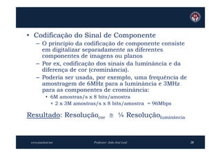 • Codificação do Sinal de Componente
    – O princípio da codificação de componente consiste
      em digitalizar separadamente as diferentes
      componentes de imagens ou planos
    – Por ex, codificação dos sinais da luminância e da
      diferença de cor (crominância).
    – Poderia ser usada, por exemplo, uma frequência de
      amostragem de 6MHz para a luminância e 3MHz
      para as componentes de crominância:
           • 6M amostras/s x 8 bits/amostra
             + 2 x 3M amostras/s x 8 bits/amostra = 96Mbps

Resultado: Resoluçãocor  ¼ Resoluçãoluminância


 www.joaoleal.net            Professor: João José Leal       28
 