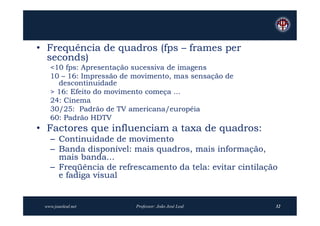 • Frequência de quadros (fps – frames per
  seconds)
   <10 fps: Apresentação sucessiva de imagens
   10 – 16: Impressão de movimento, mas sensação de
     descontinuidade
   > 16: Efeito do movimento começa ...
   24: Cinema
   30/25: Padrão de TV americana/européia
   60: Padrão HDTV
• Factores que influenciam a taxa de quadros:
   – Continuidade de movimento
   – Banda disponível: mais quadros, mais informação,
     mais banda...
   – Freqüência de refrescamento da tela: evitar cintilação
     e fadiga visual


 www.joaoleal.net        Professor: João José Leal        32
 
