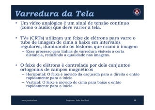 Varredura da Tela
• Um vídeo analógico é um sinal de tensão contínuo
  (como o áudio) que deve varrer a tela.

• TVs (CRTs) utilizam um feixe de elétrons para varre o
  tubo de imagem de cima a baixo em intervalos
  regulares, iluminando os fósforos que criam a imagem
   – Esse processo gera linhas de varredura visíveis a certa
     distância, reduzindo a qualidade nas imagens.

• O feixe de elétrons é controlado por dois conjuntos
  ortogonais de campos magnéticos
   – Horizontal: O feixe é movido da esquerda para a direita e então
     rapidamente para o início
   – Vertical: O feixe é movido de cima para baixo e então
     rapidamente para o início


  www.joaoleal.net         Professor: João José Leal            33
 