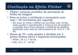 Cintilação ou Efeito Flicker
• Flicker: variação periódica da percepção do
  brilho da imagem
• Para se evitar a cintilação é necessária uma
  taxa > 50 varreduras por segundo
  – Ex: para se evitar o flicker em um filme com 16 fps,
    cada quadro é apresentado 3 vezes (a luz do projetor
    é cortada duas vezes durante a exibição do quadro)
    definindo uma taxa de refrescamento de 16 x 3 = 48
    Hz
• Sinais de TV: cada quadro é dividido em 2
  partes (linhas pares e ímpares) entrelaçadas
  – NTSC: 30 x 2 = 60 Hz
  – PAL: 25 x 2 = 50 Hz


  www.joaoleal.net    Professor: João José Leal      34
 