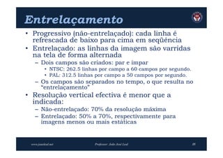 Entrelaçamento
• Progressivo (não-entrelaçado): cada linha é
  refrescada de baixo para cima em seqüência
• Entrelaçado: as linhas da imagem são varridas
  na tela de forma alternada
   – Dois campos são criados: par e ímpar
          • NTSC: 262.5 linhas por campo a 60 campos por segundo.
          • PAL: 312.5 linhas por campo a 50 campos por segundo.
   – Os campos são separados no tempo, o que resulta no
     “entrelaçamento”
• Resolução vertical efectiva é menor que a
  indicada:
   – Não-entrelaçado: 70% da resolução máxima
   – Entrelaçado: 50% a 70%, respectivamente para
     imagens menos ou mais estáticas


 www.joaoleal.net           Professor: João José Leal               35
 