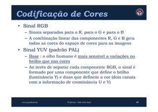 Codificação de Cores
• Sinal RGB
   – Sinais separados para o R, para o G e para o B
   – A combinação linear das componentes R, G e B gera
     todas as cores do espaço de cores para as imagens
• Sinal YUV (padrão PAL)
   – Base : o olho humano é mais sensível a variações no
     brilho que nas cores
   – Ao invés de separar cada componente RGB, o sinal é
     formado por uma componente que define o brilho
     (luminância Y) e duas que definem a cor (dois canais
     com a informação de crominância U e V)



 www.joaoleal.net      Professor: João José Leal            40
 