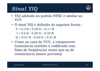 Sinal YIQ
• YIQ adotado no padrão NTSC é similar ao
  YUV
• O sinal YIQ é definido da seguinte forma :
   Y = 0.3 R  0.59 G  0.11 B
   I = 0.6 R – 0.28 G – 0.32 B
   Q = 0.21 R – 0.52 G  0.31 B
• Como no caso do YUV, a componente
  luminância também é codificada com
  faixa de freqüências maior que as de
  crominância (maior precisão)


 www.joaoleal.net    Professor: João José Leal   42
 