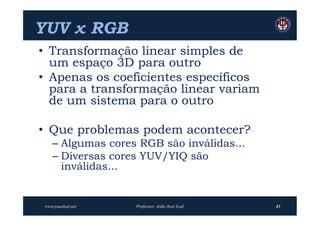 YUV x RGB
• Transformação linear simples de
  um espaço 3D para outro
• Apenas os coeficientes específicos
  para a transformação linear variam
  de um sistema para o outro

• Que problemas podem acontecer?
   – Algumas cores RGB são inválidas...
   – Diversas cores YUV/YIQ são
     inválidas...


www.joaoleal.net   Professor: João José Leal   43
 