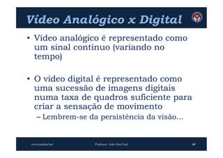 Vídeo Analógico x Digital
• Vídeo analógico é representado como
  um sinal contínuo (variando no
  tempo)

• O vídeo digital é representado como
  uma sucessão de imagens digitais
  numa taxa de quadros suficiente para
  criar a sensação de movimento
   – Lembrem-se da persistência da visão...


www.joaoleal.net   Professor: João José Leal   44
 