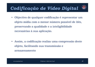 Codificação de Vídeo Digital
• Objectivo de qualquer codificação é representar um
   objeto mídia com o menor número possível de bits,
   preservando a qualidade e a inteligibilidade
   necessárias à sua aplicação.


• Assim, a codificação realiza uma compressão deste
   objeto, facilitando sua transmissão e
   armazenamento


 www.joaoleal.net     Professor: João José Leal        45
 