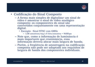 • Codificação do Sinal Composto
   – A forma mais simples de digitalizar um sinal de
     vídeo é amostrar o sinal de vídeo analógico
     composto: os componentes do sinal são
     convertidos conjuntamente em uma representação
     digital.
          • Exemplo: Sinal NTSC com 6MHz
                    – 12M amostras/seg x 8 bits/amostra = 96Mbps
   – Note que, como a informação de luminância é
     mais importante que crominância, essa
     informação deveria alocar mais largura de banda.
   – Porém, a freqüência de amostragem na codificação
     composta não pode ser adaptada aos requisitos de
     largura de banda dos componentes individuais.


 www.joaoleal.net                  Professor: João José Leal       46
 