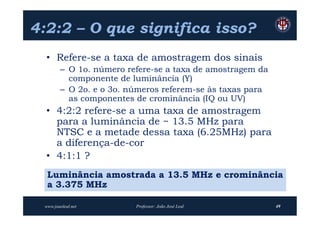 4:2:2 – O que significa isso?
  • Refere-se a taxa de amostragem dos sinais
        – O 1o. número refere-se a taxa de amostragem da
          componente de luminância (Y)
        – O 2o. e o 3o. números referem-se às taxas para
          as componentes de crominância (IQ ou UV)
  • 4:2:2 refere-se a uma taxa de amostragem
    para a luminância de ~ 13.5 MHz para
    NTSC e a metade dessa taxa (6.25MHz) para
    a diferença-de-cor
  • 4:1:1 ?
  Luminância amostrada a 13.5 MHz e crominância
  a 3.375 MHz

 www.joaoleal.net        Professor: João José Leal         49
 