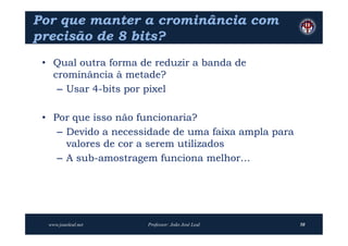 Por que manter a crominância com
precisão de 8 bits?
 • Qual outra forma de reduzir a banda de
   crominância à metade?
    – Usar 4-bits por pixel

 • Por que isso não funcionaria?
    – Devido a necessidade de uma faixa ampla para
      valores de cor a serem utilizados
    – A sub-amostragem funciona melhor…




  www.joaoleal.net   Professor: João José Leal       50
 