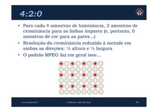 4:2:0
• Para cada 4 amostras de luminância, 2 amostras de
  crominância para as linhas ímpares (e, portanto, 0
  amostras de cor para as pares…)
• Resolução da crominância reduzida à metade em
  ambas as direções: ½ altura e ½ largura
• O padrão MPEG faz em geral isso…




 www.joaoleal.net    Professor: João José Leal     53
 