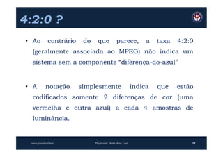 4:2:0 ?
 • Ao         contrário    do     que           parece,          a   taxa   4:2:0
   (geralmente associada ao MPEG) não indica um
   sistema sem a componente “diferença-do-azul”


 • A        notação       simplesmente                      indica   que    estão
   codificados somente 2 diferenças de cor (uma
   vermelha e outra azul) a cada 4 amostras de
   luminância.


  www.joaoleal.net              Professor: João José Leal                       55
 